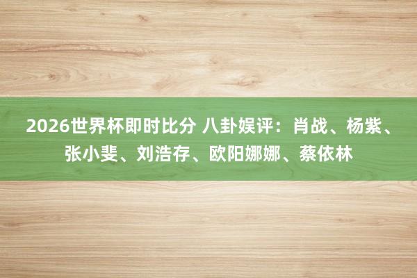 2026世界杯即时比分 八卦娱评:肖战、杨紫、张小斐、刘浩存、欧阳娜娜、蔡依林