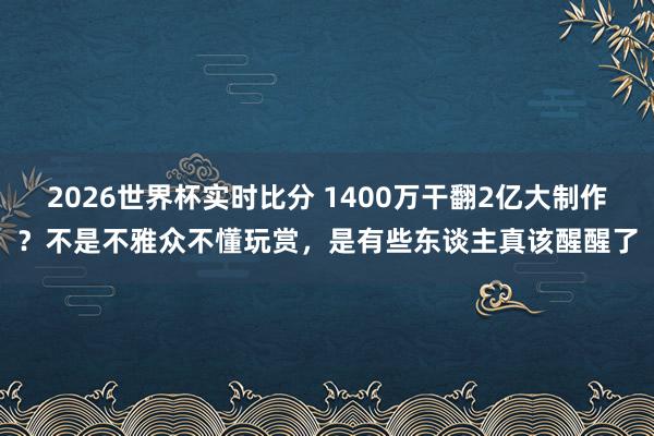 2026世界杯实时比分 1400万干翻2亿大制作?不是不雅众不懂玩赏,是有些东谈主真该醒醒了