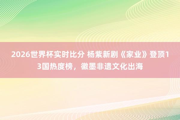 2026世界杯实时比分 杨紫新剧《家业》登顶13国热度榜,徽墨非遗文化出海