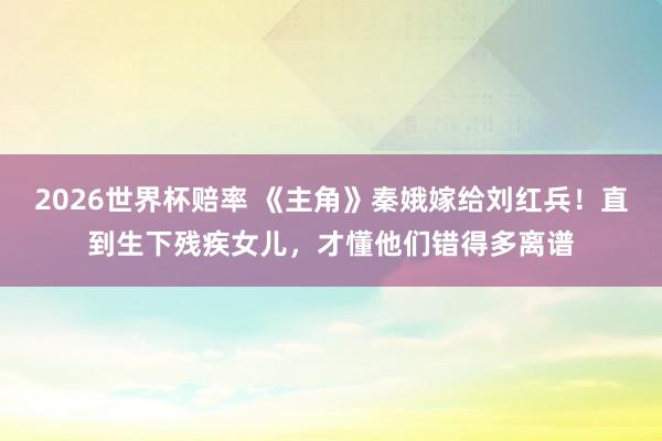 2026世界杯赔率 《主角》秦娥嫁给刘红兵！直到生下残疾女儿，才懂他们错得多离谱