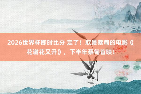 2026世界杯即时比分 定了!取景蔡甸的电影《花谢花又开》,下半年蔡甸首映!