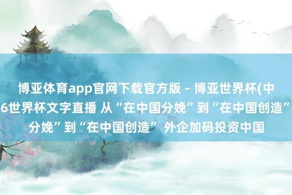 博亚体育app官网下载官方版 - 博亚世界杯(中国)官方入口,2026世界杯文字直播 从“在中国分娩”到“在中国创造” 外企加码投资中国