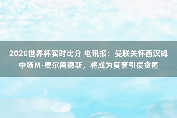 2026世界杯实时比分 电讯报:曼联关怀西汉姆中场M·费尔南德斯,将成为夏窗引援贪图
