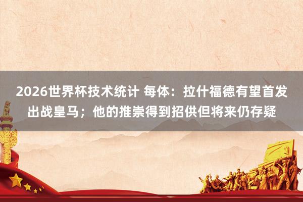 2026世界杯技术统计 每体:拉什福德有望首发出战皇马;他的推崇得到招供但将来仍存疑