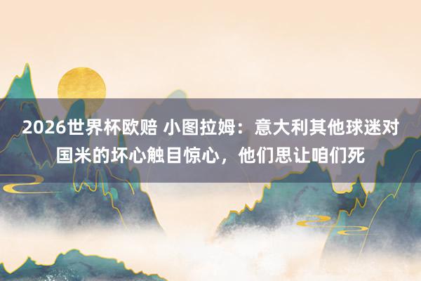 2026世界杯欧赔 小图拉姆：意大利其他球迷对国米的坏心触目惊心，他们思让咱们死