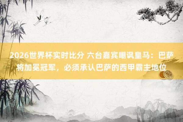 2026世界杯实时比分 六台嘉宾嘲讽皇马:巴萨将加冕冠军,必须承认巴萨的西甲霸主地位