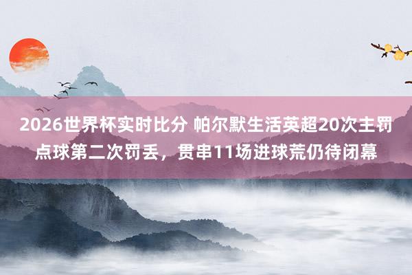 2026世界杯实时比分 帕尔默生活英超20次主罚点球第二次罚丢，贯串11场进球荒仍待闭幕
