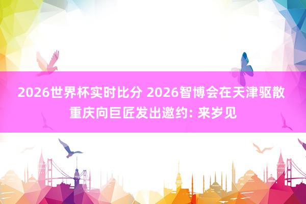 2026世界杯实时比分 2026智博会在天津驱散 重庆向巨匠发出邀约: 来岁见