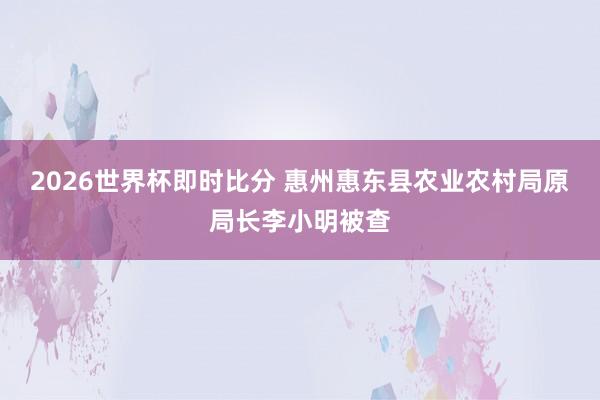 2026世界杯即时比分 惠州惠东县农业农村局原局长李小明被查