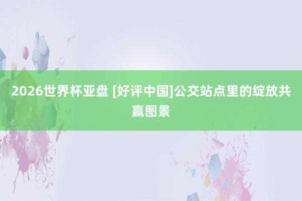2026世界杯亚盘 [好评中国]公交站点里的绽放共赢图景