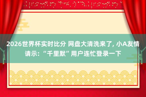 2026世界杯实时比分 网盘大清洗来了, 小A友情请示: “千里默”用户连忙登录一下