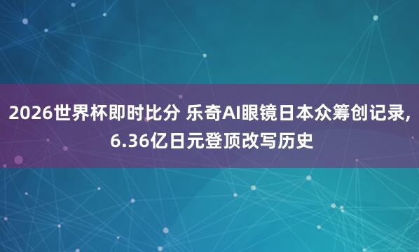 2026世界杯即时比分 乐奇AI眼镜日本众筹创记录， 6.36亿日元登顶改写历史