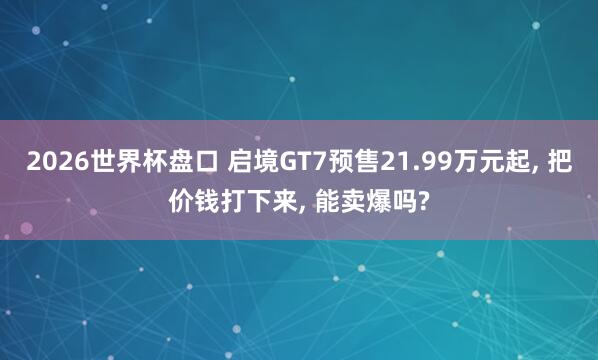 2026世界杯盘口 启境GT7预售21.99万元起, 把价钱打下来, 能卖爆吗?