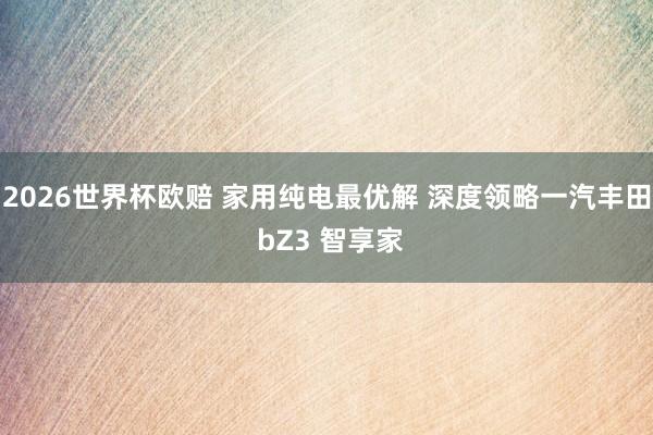 2026世界杯欧赔 家用纯电最优解 深度领略一汽丰田 bZ3 智享家