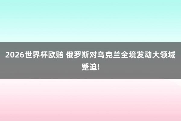 2026世界杯欧赔 俄罗斯对乌克兰全境发动大领域蹙迫!