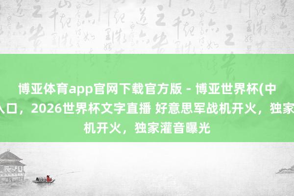 博亚体育app官网下载官方版 - 博亚世界杯(中国)官方入口,2026世界杯文字直播 好意思军战机开火,独家灌音曝光