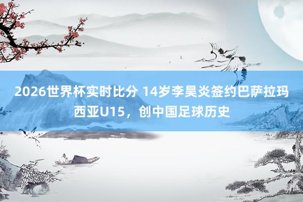 2026世界杯实时比分 14岁李昊炎签约巴萨拉玛西亚U15,创中国足球历史
