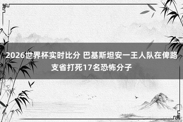 2026世界杯实时比分 巴基斯坦安一王人队在俾路支省打死17名恐怖分子