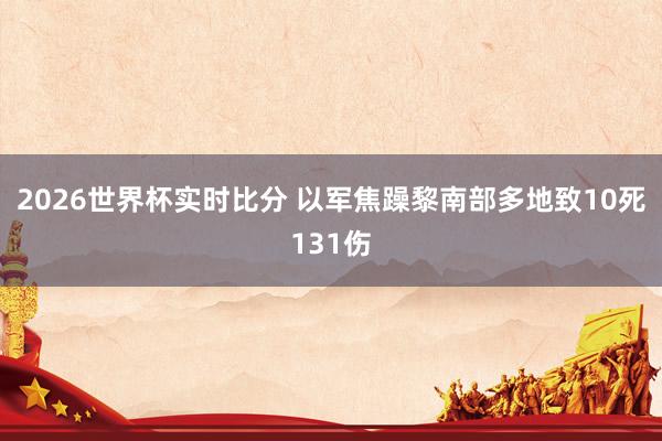 2026世界杯实时比分 以军焦躁黎南部多地致10死131伤