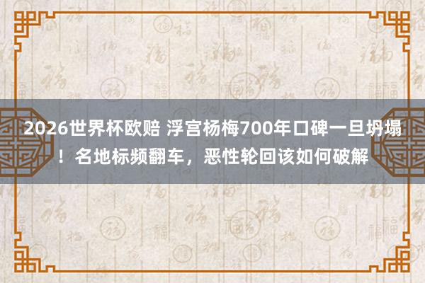 2026世界杯欧赔 浮宫杨梅700年口碑一旦坍塌!名地标频翻车,恶性轮回该如何破解