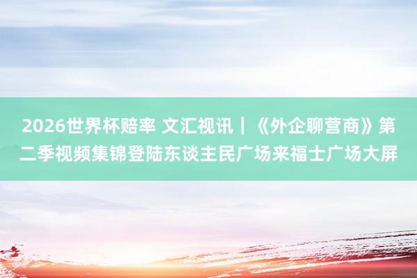 2026世界杯赔率 文汇视讯｜《外企聊营商》第二季视频集锦登陆东谈主民广场来福士广场大屏