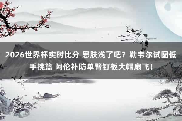 2026世界杯实时比分 思肤浅了吧？勒韦尔试图低手挑篮 阿伦补防单臂钉板大帽扇飞！
