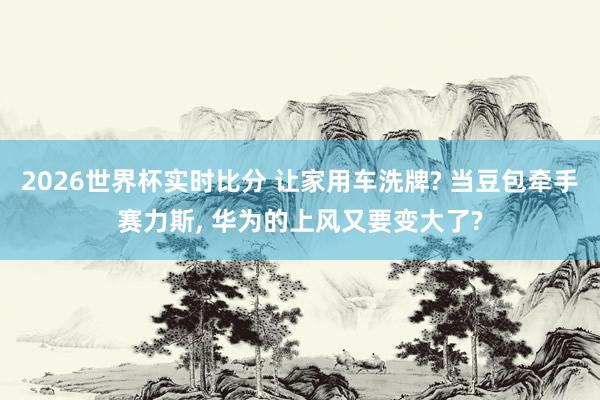 2026世界杯实时比分 让家用车洗牌? 当豆包牵手赛力斯, 华为的上风又要变大了?