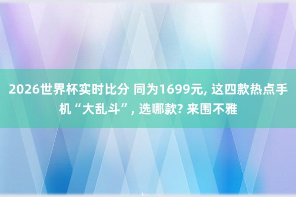 2026世界杯实时比分 同为1699元, 这四款热点手机“大乱斗”, 选哪款? 来围不雅
