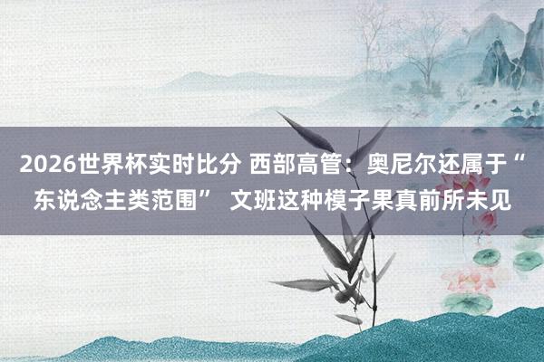 2026世界杯实时比分 西部高管：奥尼尔还属于“东说念主类范围”  文班这种模子果真前所未见