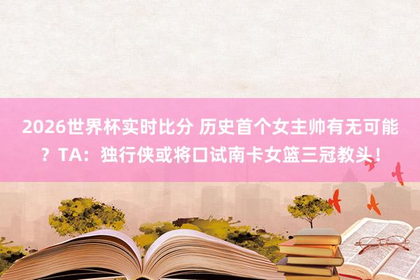 2026世界杯实时比分 历史首个女主帅有无可能?TA:独行侠或将口试南卡女篮三冠教头!