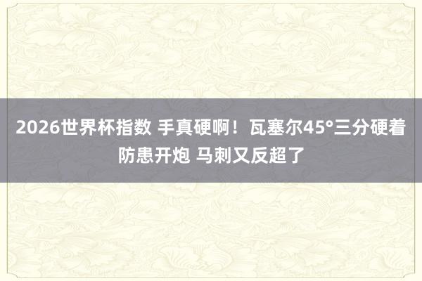 2026世界杯指数 手真硬啊！瓦塞尔45°三分硬着防患开炮 马刺又反超了