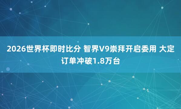 2026世界杯即时比分 智界V9崇拜开启委用 大定订单冲破1.8万台