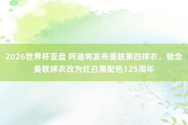 2026世界杯亚盘 阿迪将发布曼联第四球衣，驰念曼联球衣改为红白黑配色125周年