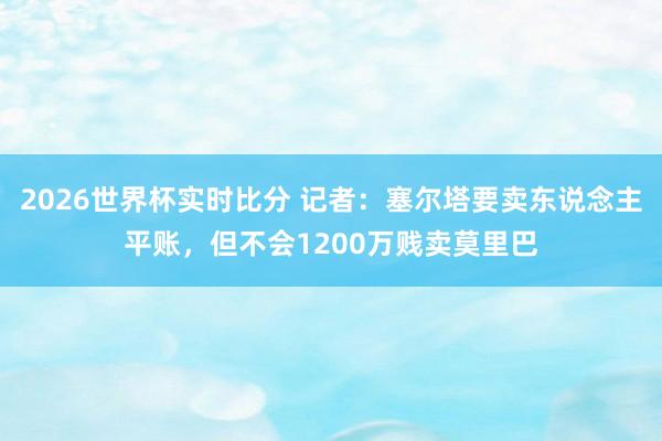 2026世界杯实时比分 记者:塞尔塔要卖东说念主平账,但不会1200万贱卖莫里巴