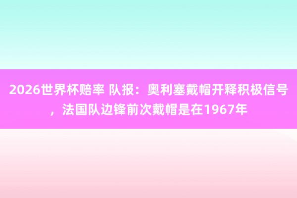 2026世界杯赔率 队报:奥利塞戴帽开释积极信号,法国队边锋前次戴帽是在1967年