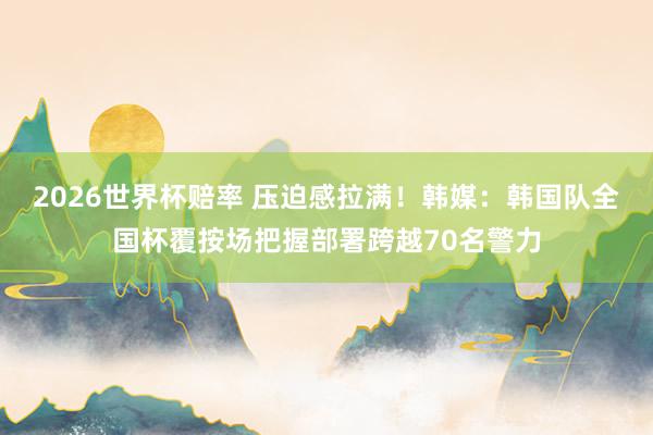 2026世界杯赔率 压迫感拉满！韩媒：韩国队全国杯覆按场把握部署跨越70名警力