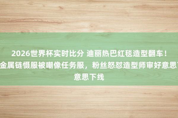 2026世界杯实时比分 迪丽热巴红毯造型翻车!深V金属链慑服被嘲像任务服,粉丝怒怼造型师审好意思下线