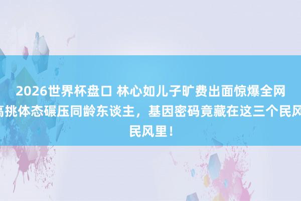2026世界杯盘口 林心如儿子旷费出面惊爆全网!高挑体态碾压同龄东谈主,基因密码竟藏在这三个民风里!