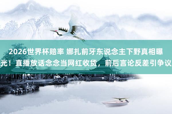 2026世界杯赔率 娜扎前牙东说念主下野真相曝光!直播放话念念当网红收货,前后言论反差引争议