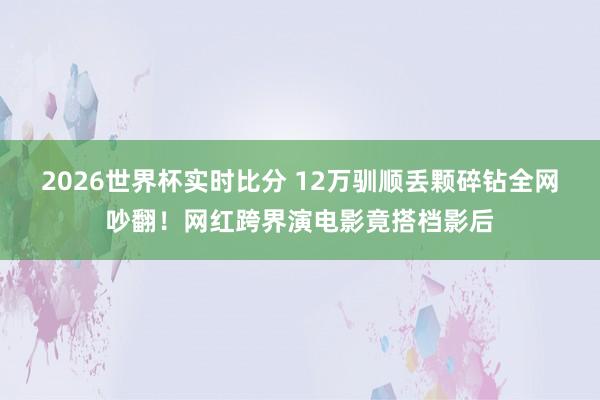 2026世界杯实时比分 12万驯顺丢颗碎钻全网吵翻!网红跨界演电影竟搭档影后