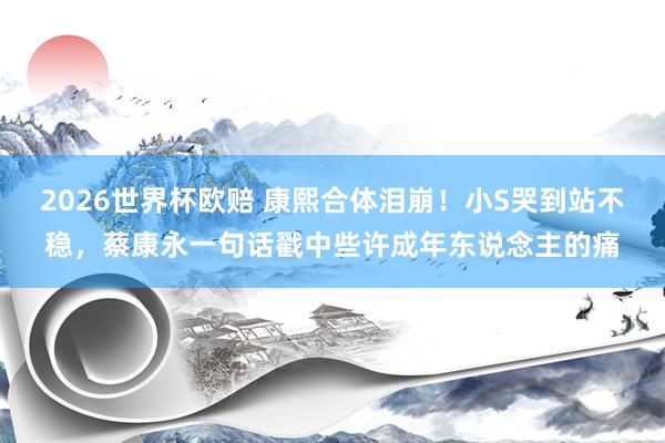 2026世界杯欧赔 康熙合体泪崩!小S哭到站不稳,蔡康永一句话戳中些许成年东说念主的痛