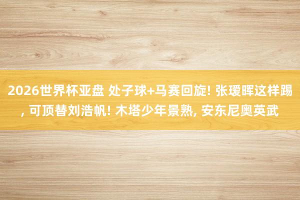 2026世界杯亚盘 处子球+马赛回旋! 张瑷晖这样踢, 可顶替刘浩帆! 木塔少年景熟, 安东尼奥英武