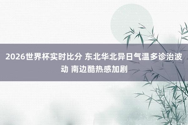 2026世界杯实时比分 东北华北异日气温多诊治波动 南边酷热感加剧