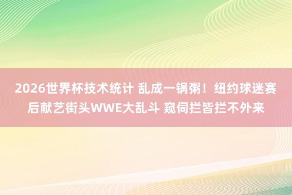2026世界杯技术统计 乱成一锅粥！纽约球迷赛后献艺街头WWE大乱斗 窥伺拦皆拦不外来