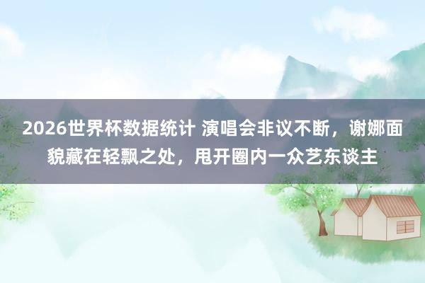 2026世界杯数据统计 演唱会非议不断,谢娜面貌藏在轻飘之处,甩开圈内一众艺东谈主