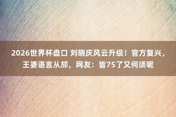 2026世界杯盘口 刘晓庆风云升级！官方复兴，王婆语言从邡，网友：皆75了又何须呢