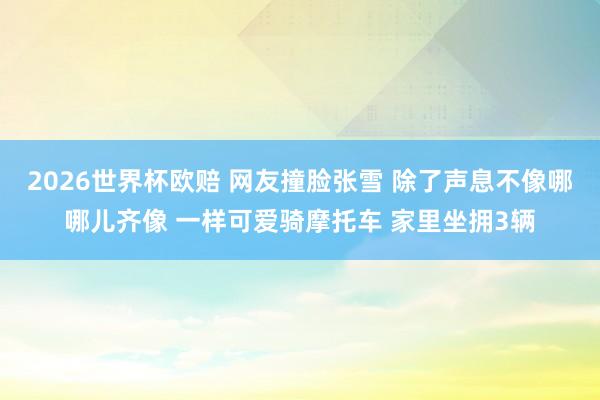 2026世界杯欧赔 网友撞脸张雪 除了声息不像哪哪儿齐像 一样可爱骑摩托车 家里坐拥3辆