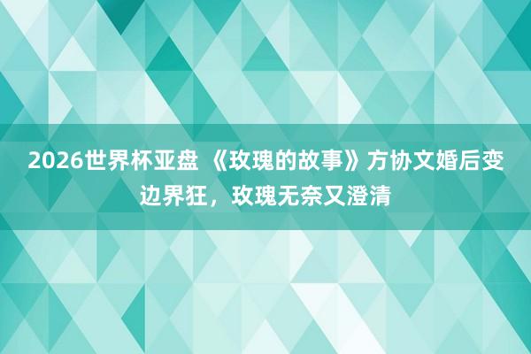 2026世界杯亚盘 《玫瑰的故事》方协文婚后变边界狂,玫瑰无奈又澄清