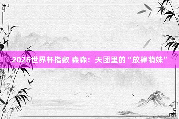 2026世界杯指数 森森：天团里的“放肆萌妹”