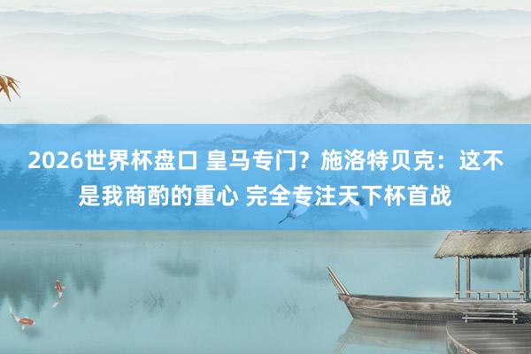 2026世界杯盘口 皇马专门？施洛特贝克：这不是我商酌的重心 完全专注天下杯首战